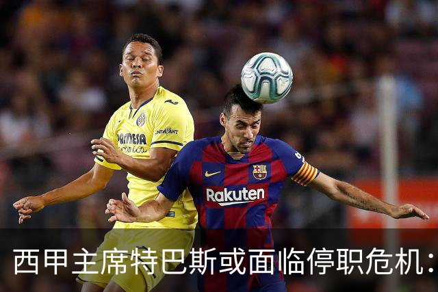 西甲主席特巴斯或面临停职危机：皇马与他的恩怨背后的真相揭晓